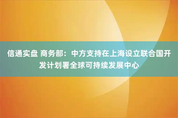 信通实盘 商务部：中方支持在上海设立联合国开发计划署全球可持续发展中心