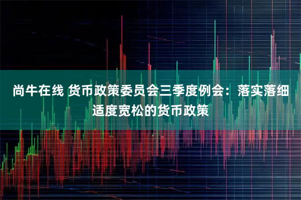 尚牛在线 货币政策委员会三季度例会：落实落细适度宽松的货币政策