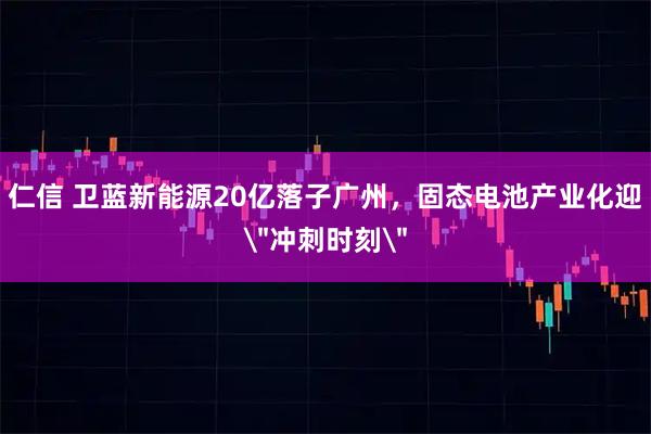 仁信 卫蓝新能源20亿落子广州，固态电池产业化迎＂冲刺时刻＂
