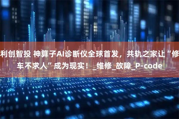 利创智投 神算子AI诊断仪全球首发，共轨之家让“修车不求人”成为现实！_维修_故障_P-code