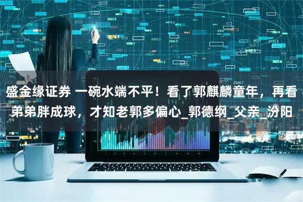 盛金缘证券 一碗水端不平！看了郭麒麟童年，再看弟弟胖成球，才知老郭多偏心_郭德纲_父亲_汾阳