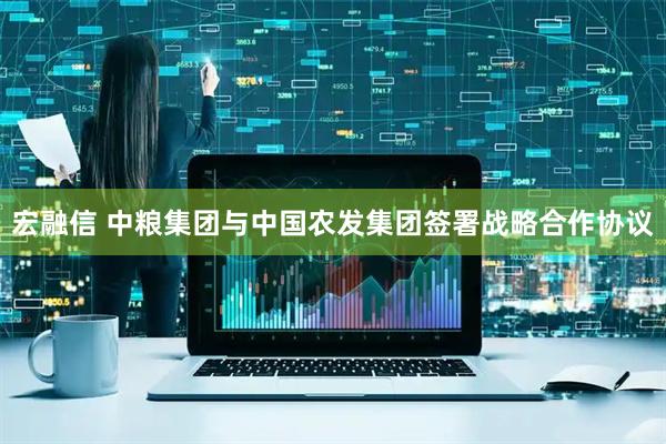 宏融信 中粮集团与中国农发集团签署战略合作协议
