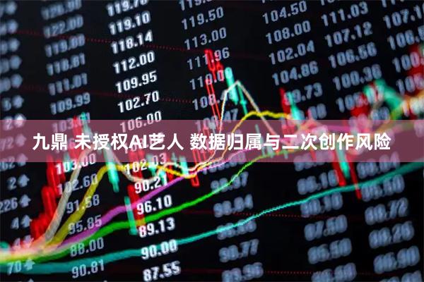 九鼎 未授权AI艺人 数据归属与二次创作风险