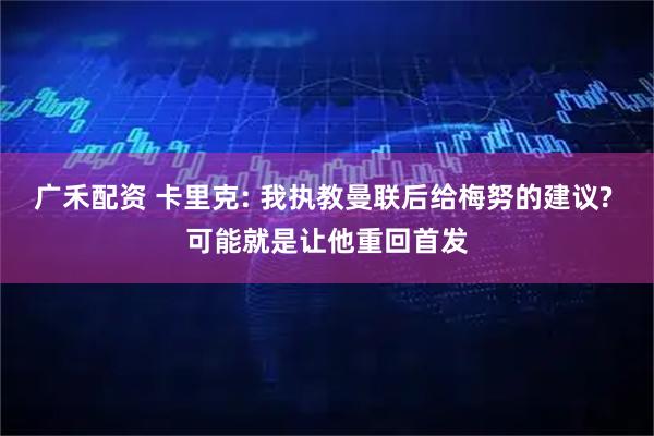 广禾配资 卡里克: 我执教曼联后给梅努的建议? 可能就是让他重回首发