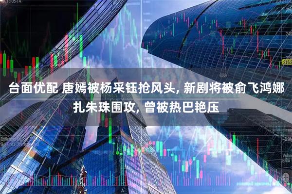 台面优配 唐嫣被杨采钰抢风头, 新剧将被俞飞鸿娜扎朱珠围攻, 曾被热巴艳压