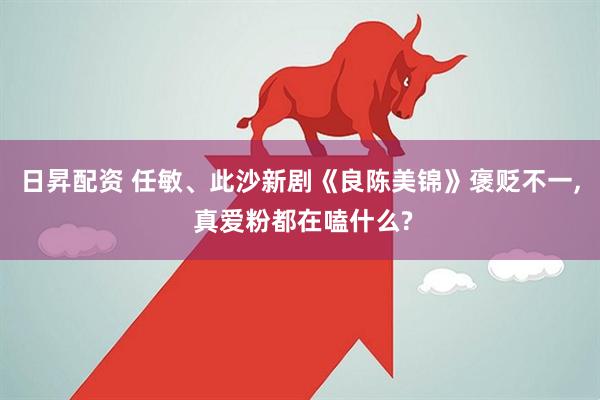 日昇配资 任敏、此沙新剧《良陈美锦》褒贬不一, 真爱粉都在嗑什么?