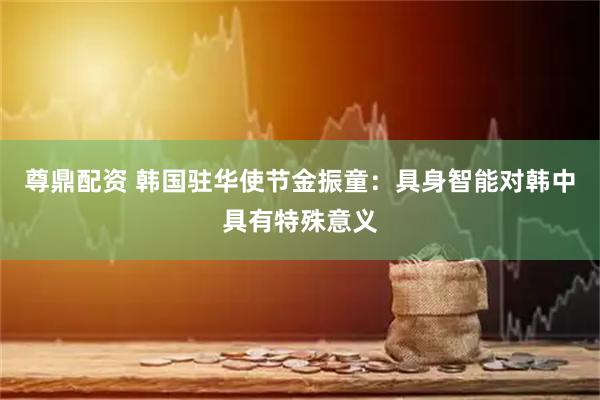 尊鼎配资 韩国驻华使节金振童：具身智能对韩中具有特殊意义