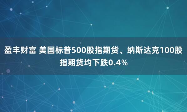 盈丰财富 美国标普500股指期货、纳斯达克100股指期货均下跌0.4%