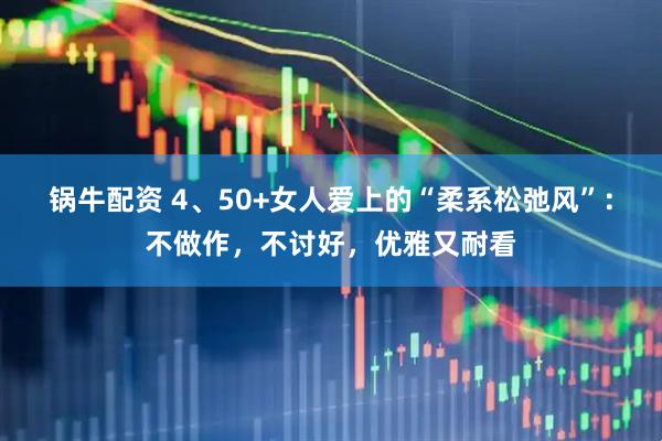 锅牛配资 4、50+女人爱上的“柔系松弛风”：不做作，不讨好，优雅又耐看