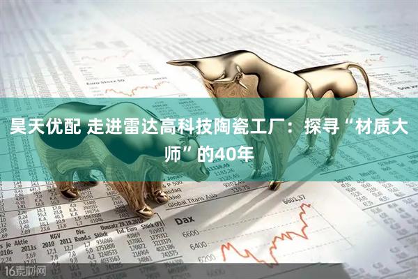 昊天优配 走进雷达高科技陶瓷工厂：探寻“材质大师”的40年