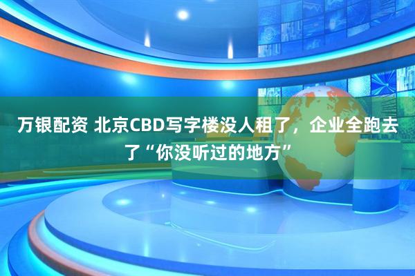 万银配资 北京CBD写字楼没人租了，企业全跑去了“你没听过的地方”