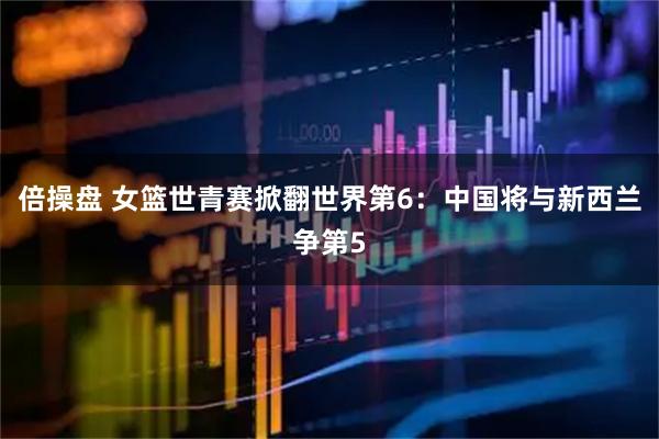 倍操盘 女篮世青赛掀翻世界第6：中国将与新西兰争第5