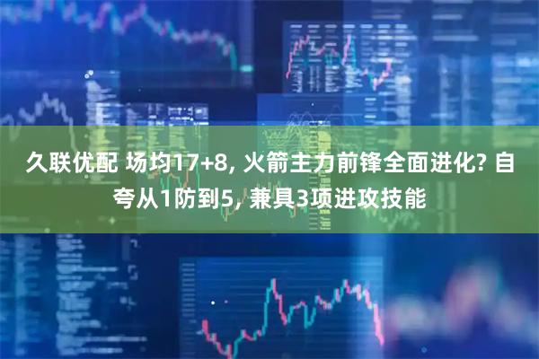久联优配 场均17+8, 火箭主力前锋全面进化? 自夸从1防到5, 兼具3项进攻技能