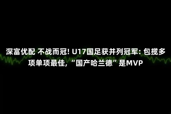 深富优配 不战而冠! U17国足获并列冠军: 包揽多项单项最佳, “国产哈兰德”是MVP